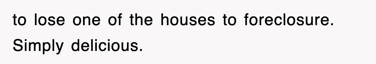 to lose one of the houses to foreclosure. Simply delicious.