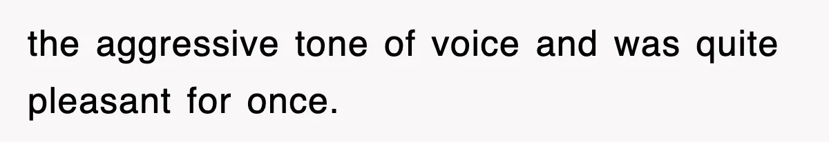 the aggressive tone of voice and was quite pleasant for once.