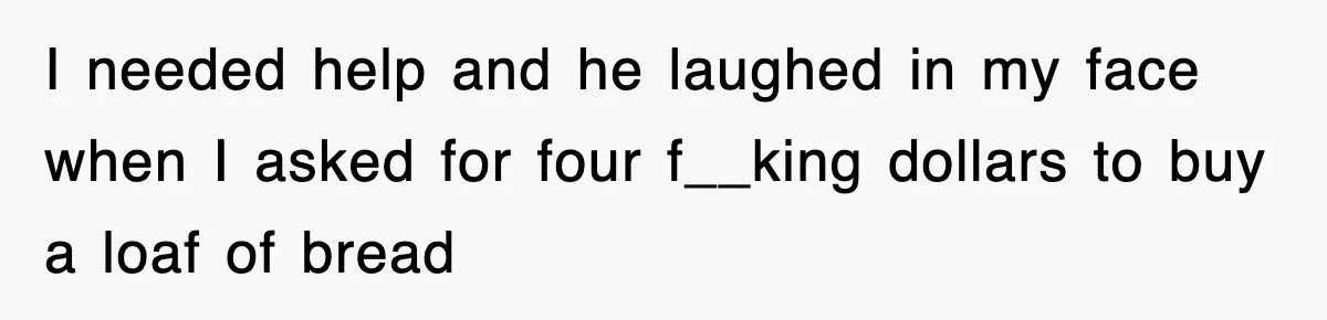 I needed help and he laughed in my face when I asked for four f__king dollars to buy a loaf of bread