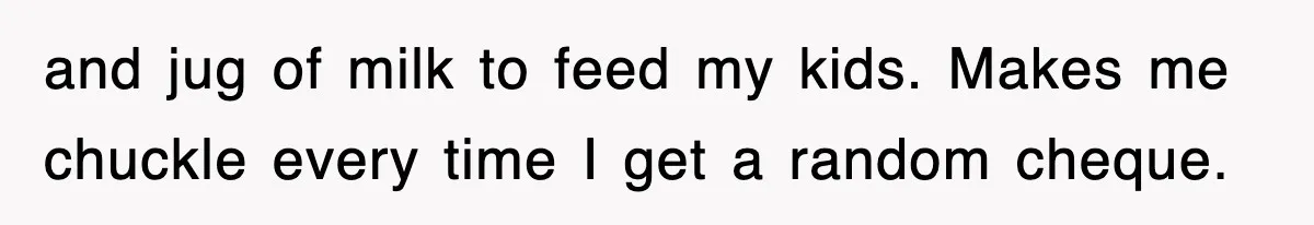 and jug of milk to feed my kids. Makes me chuckle every time I get a random cheque.