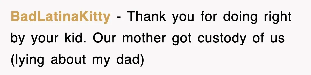 BadLatinaKitty − Thank you for doing right by your kid. Our mother got custody of us (lying about my dad)