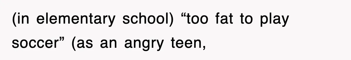 (in elementary school) “too fat to play soccer” (as an angry teen,