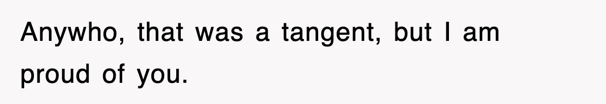 Anywho, that was a tangent, but I am proud of you.
