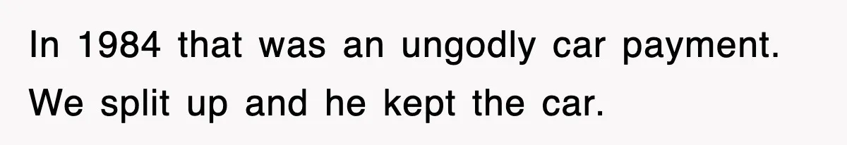 In 1984 that was an ungodly car payment. We split up and he kept the car.
