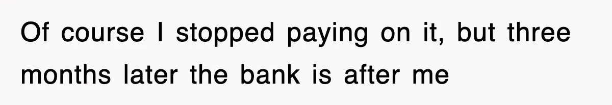 Of course I stopped paying on it, but three months later the bank is after me