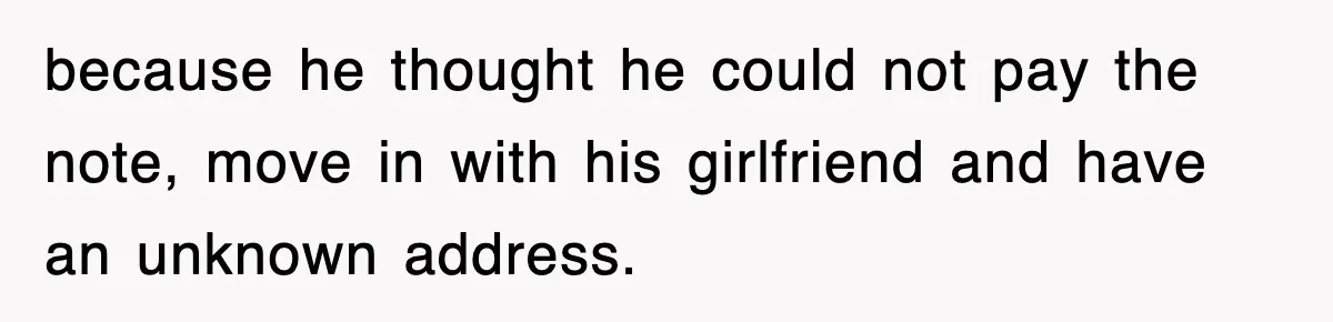 because he thought he could not pay the note, move in with his girlfriend and have an unknown address.