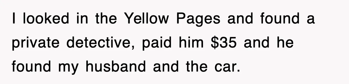 I looked in the Yellow Pages and found a private detective, paid him $35 and he found my husband and the car.