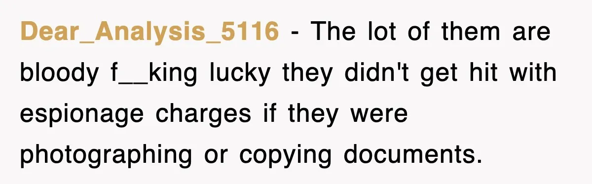 Dear_Analysis_5116 − The lot of them are bloody f__king lucky they didn't get hit with espionage charges if they were photographing or copying documents.