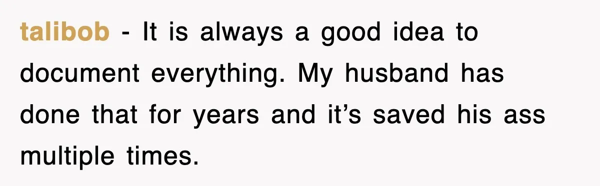 talibob − It is always a good idea to document everything. My husband has done that for years and it’s saved his ass multiple times.