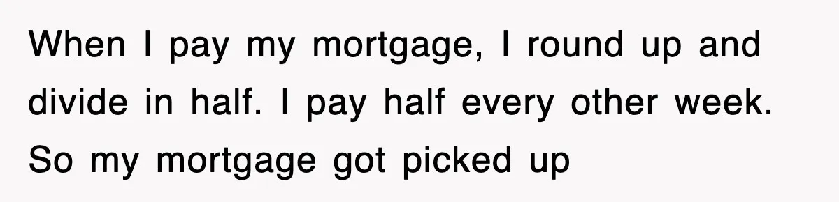 Mortgage Company Refused To Apply Her Payments, So She Took Her Money Elsewhere, And Saved Thousands When I pay my mortgage, I round up and divide in half. I pay half every other week. So my mortgage got picked up
