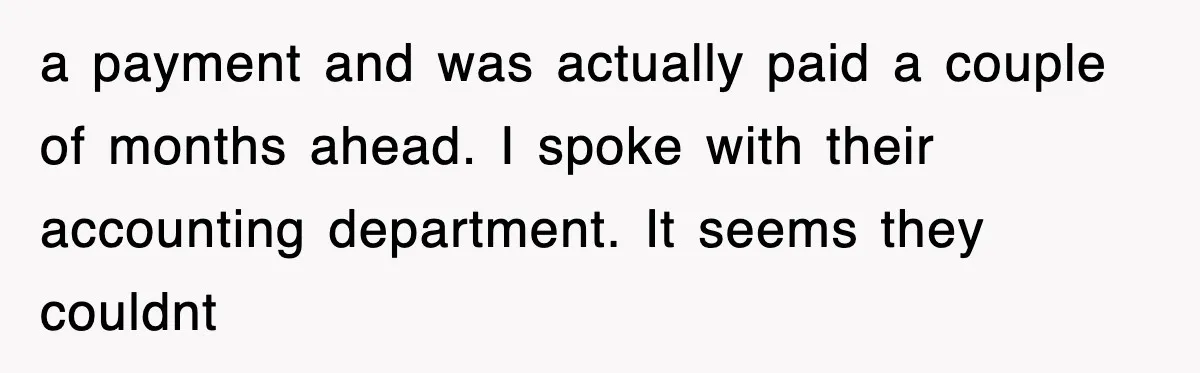 Mortgage Company Refused To Apply Her Payments, So She Took Her Money Elsewhere, And Saved Thousands a payment and was actually paid a couple of months ahead. I spoke with their accounting department. It seems they couldnt