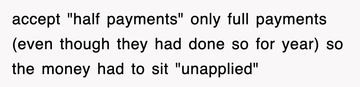 Mortgage Company Refused To Apply Her Payments, So She Took Her Money Elsewhere, And Saved Thousands accept "half payments" only full payments (even though they had done so for year) so the money had to sit "unapplied"