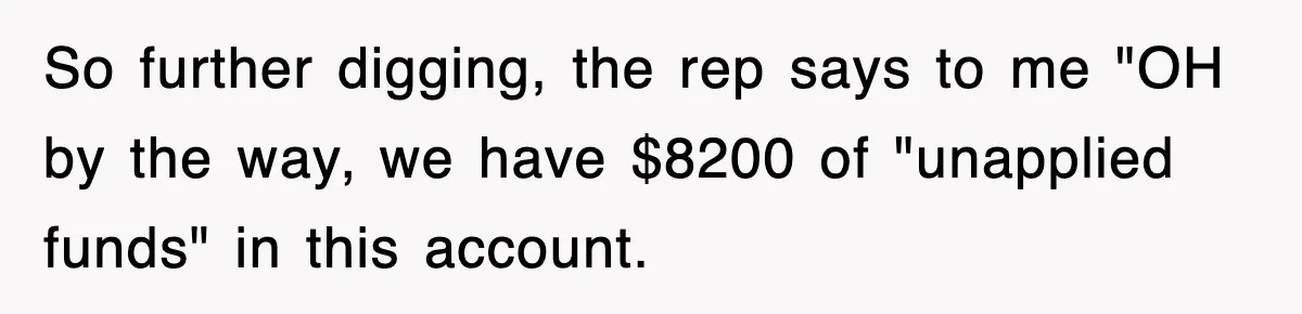Mortgage Company Refused To Apply Her Payments, So She Took Her Money Elsewhere, And Saved Thousands So further digging, the rep says to me "OH by the way, we have $8200 of "unapplied funds" in this account.
