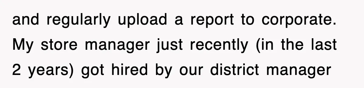 and regularly upload a report to corporate. My store manager just recently (in the last 2 years) got hired by our district manager