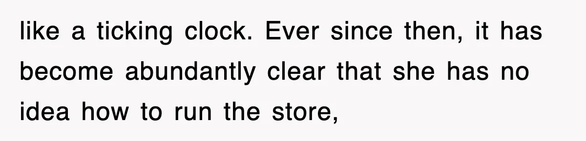 like a ticking clock. Ever since then, it has become abundantly clear that she has no idea how to run the store,