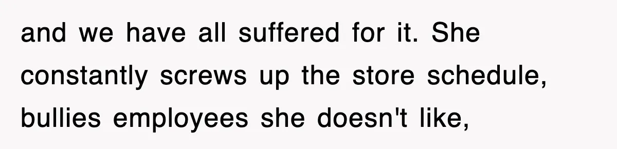and we have all suffered for it. She constantly screws up the store schedule, bullies employees she doesn't like,