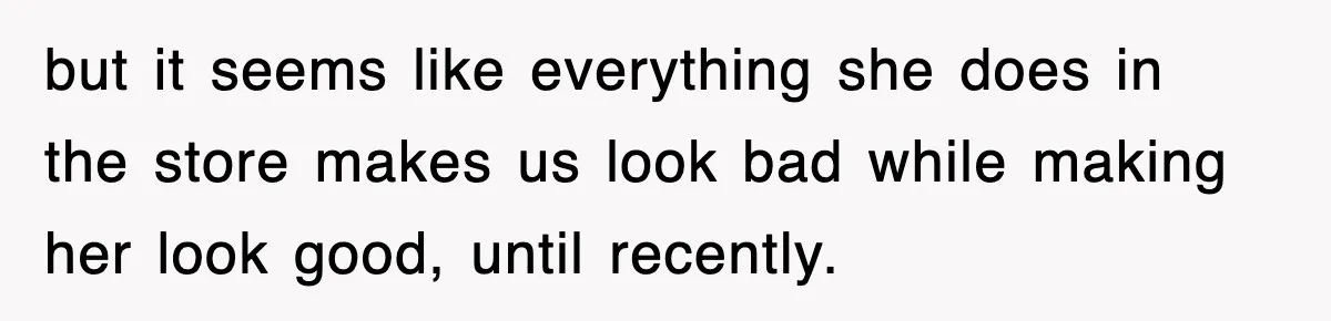 but it seems like everything she does in the store makes us look bad while making her look good, until recently.
