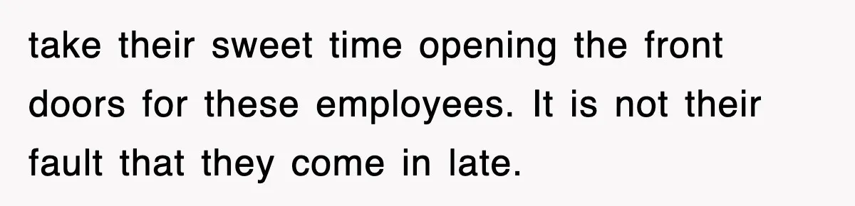 take their sweet time opening the front doors for these employees. It is not their fault that they come in late.
