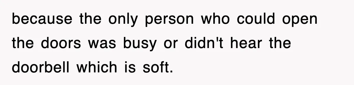 because the only person who could open the doors was busy or didn't hear the doorbell which is soft.