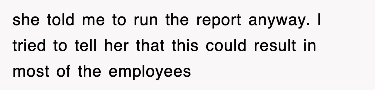 she told me to run the report anyway. I tried to tell her that this could result in most of the employees