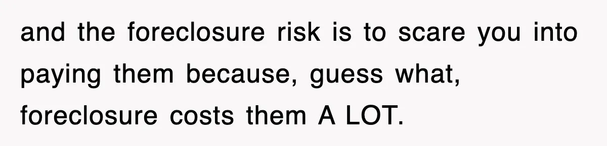 Mortgage Company Refused To Apply Her Payments, So She Took Her Money Elsewhere, And Saved Thousands and the foreclosure risk is to scare you into paying them because, guess what, foreclosure costs them A LOT.