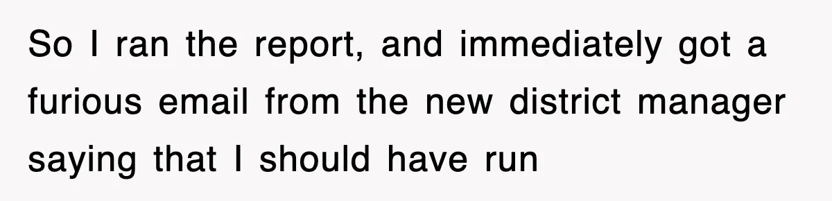 So I ran the report, and immediately got a furious email from the new district manager saying that I should have run