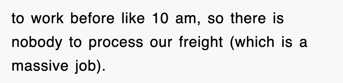 to work before like 10 am, so there is nobody to process our freight (which is a massive job).