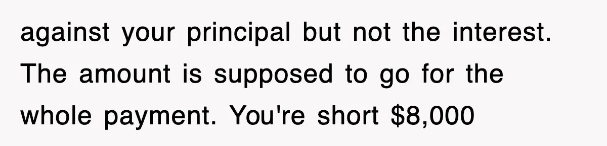 Mortgage Company Refused To Apply Her Payments, So She Took Her Money Elsewhere, And Saved Thousands against your principal but not the interest. The amount is supposed to go for the whole payment. You're short $8,000