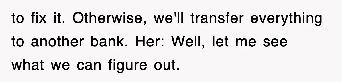 Mortgage Company Refused To Apply Her Payments, So She Took Her Money Elsewhere, And Saved Thousands to fix it. Otherwise, we'll transfer everything to another bank. Her: Well, let me see what we can figure out.