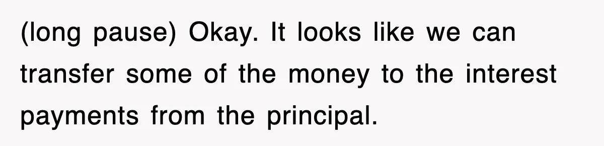 Mortgage Company Refused To Apply Her Payments, So She Took Her Money Elsewhere, And Saved Thousands (long pause) Okay. It looks like we can transfer some of the money to the interest payments from the principal.
