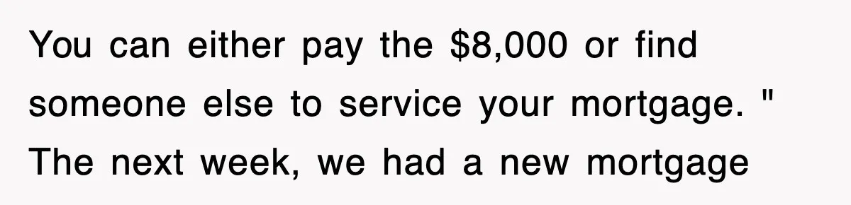 Mortgage Company Refused To Apply Her Payments, So She Took Her Money Elsewhere, And Saved Thousands You can either pay the $8,000 or find someone else to service your mortgage. " The next week, we had a new mortgage