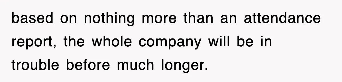 based on nothing more than an attendance report, the whole company will be in trouble before much longer.