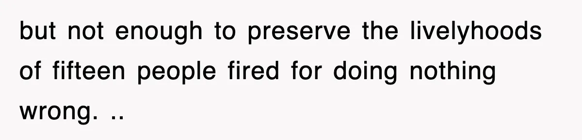 but not enough to preserve the livelyhoods of fifteen people fired for doing nothing wrong. ..
