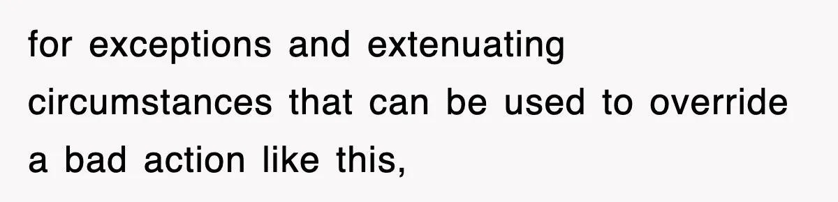 for exceptions and extenuating circumstances that can be used to override a bad action like this,