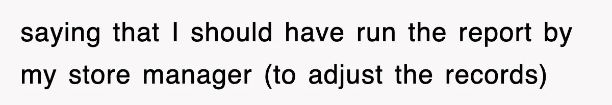saying that I should have run the report by my store manager (to adjust the records)