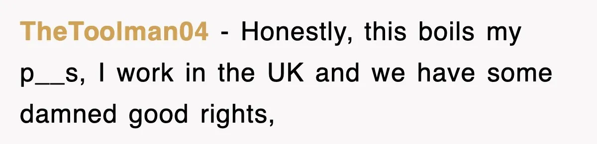 TheToolman04 − Honestly, this boils my p__s, I work in the UK and we have some damned good rights,