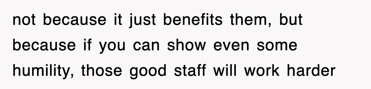 not because it just benefits them, but because if you can show even some humility, those good staff will work harder
