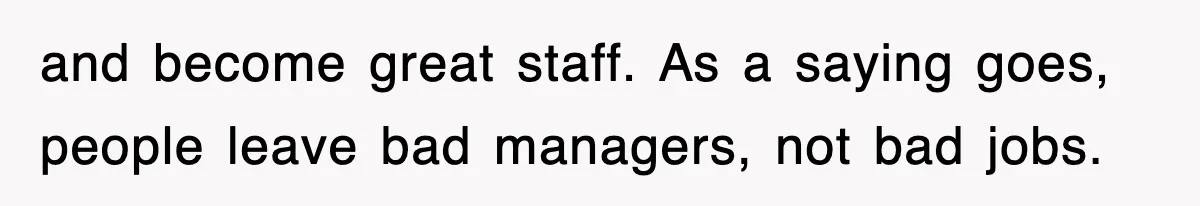 and become great staff. As a saying goes, people leave bad managers, not bad jobs.