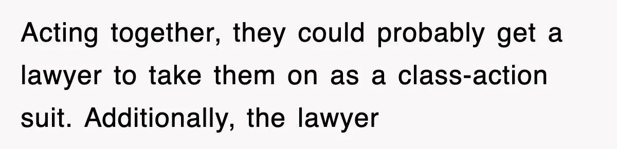 Acting together, they could probably get a lawyer to take them on as a class-action suit. Additionally, the lawyer
