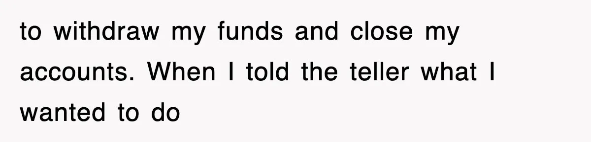 Mortgage Company Refused To Apply Her Payments, So She Took Her Money Elsewhere, And Saved Thousands to withdraw my funds and close my accounts. When I told the teller what I wanted to do