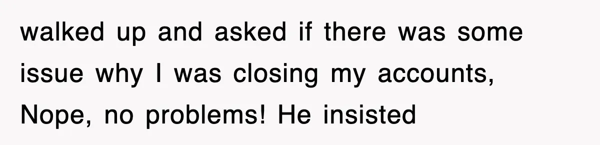 Mortgage Company Refused To Apply Her Payments, So She Took Her Money Elsewhere, And Saved Thousands walked up and asked if there was some issue why I was closing my accounts, Nope, no problems! He insisted