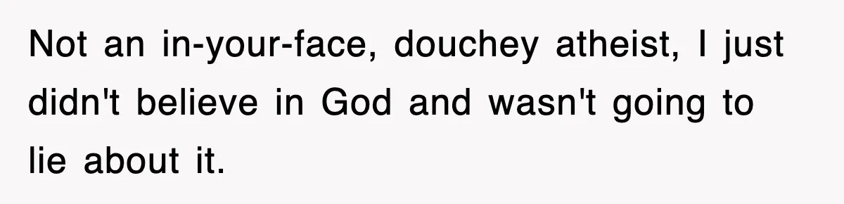 Not an in-your-face, douchey atheist, I just didn't believe in God and wasn't going to lie about it.
