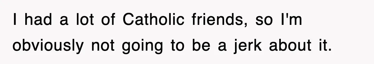 I had a lot of Catholic friends, so I'm obviously not going to be a jerk about it.