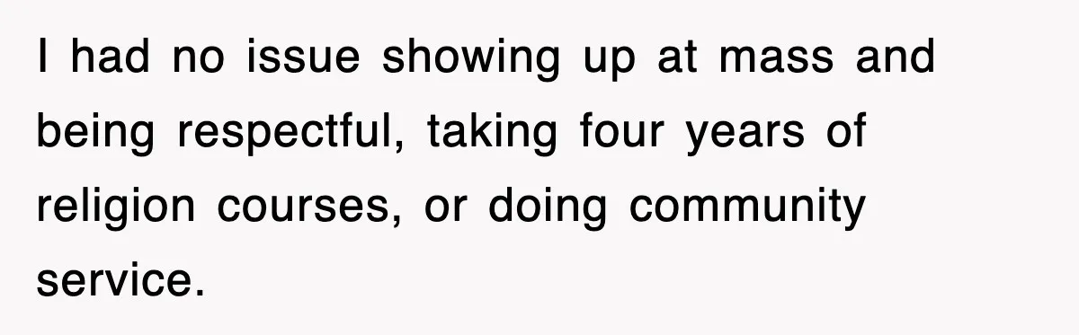 I had no issue showing up at mass and being respectful, taking four years of religion courses, or doing community service.