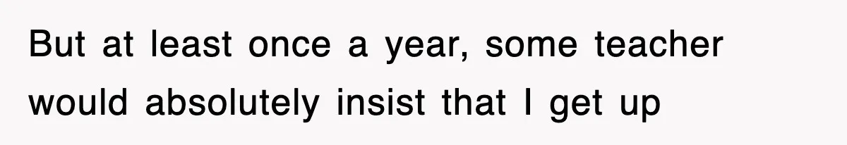 But at least once a year, some teacher would absolutely insist that I get up