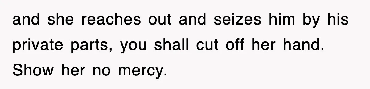 and she reaches out and seizes him by his private parts, you shall cut off her hand. Show her no mercy.