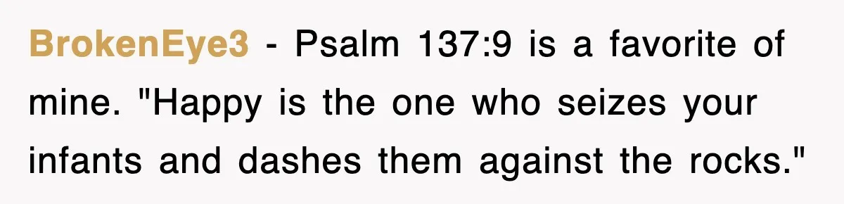 BrokenEye3 − Psalm 137:9 is a favorite of mine. "Happy is the one who seizes your infants and dashes them against the rocks."