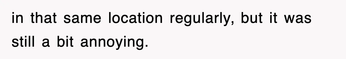 in that same location regularly, but it was still a bit annoying.