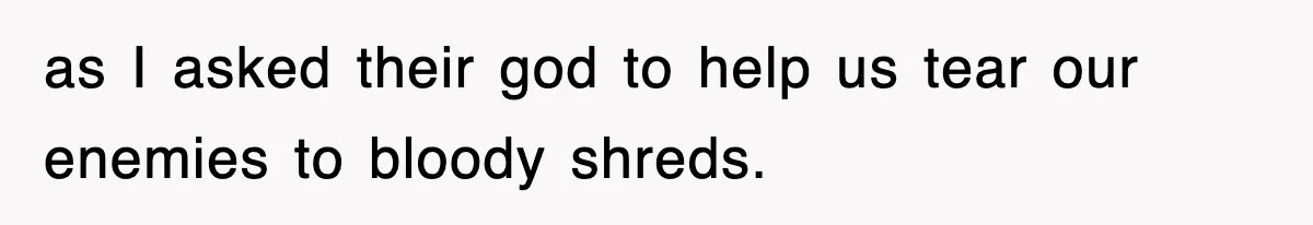 as I asked their god to help us tear our enemies to bloody shreds.