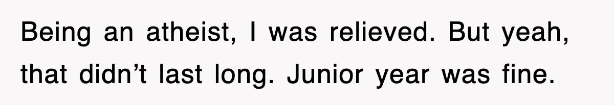 Being an atheist, I was relieved. But yeah, that didn’t last long. Junior year was fine.